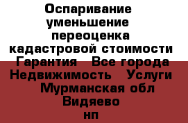 Оспаривание (уменьшение) переоценка кадастровой стоимости. Гарантия - Все города Недвижимость » Услуги   . Мурманская обл.,Видяево нп